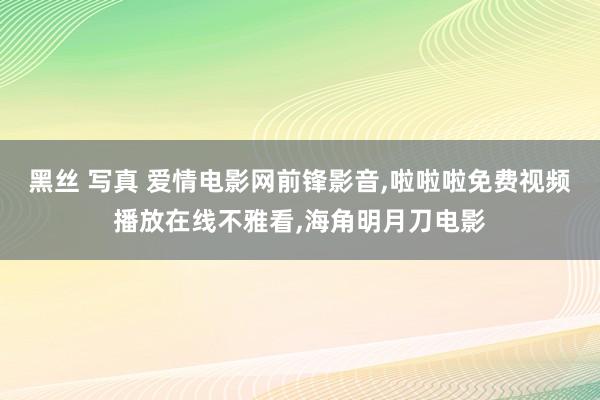 黑丝 写真 爱情电影网前锋影音，啦啦啦免费视频播放在线不雅看，海角明月刀电影