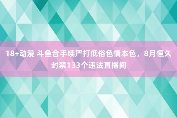 18+动漫 斗鱼合手续严打低俗色情本色，8月恒久封禁133个违法直播间