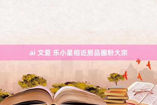 ai 文爱 乐小星相近居品圈粉大宗