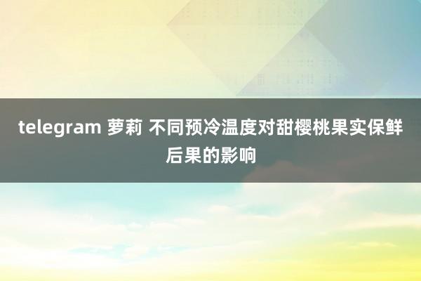 telegram 萝莉 不同预冷温度对甜樱桃果实保鲜后果的影响