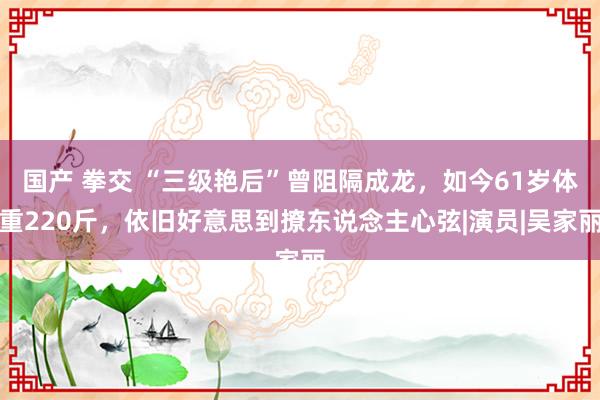 国产 拳交 “三级艳后”曾阻隔成龙，如今61岁体重220斤，依旧好意思到撩东说念主心弦|演员|吴家丽