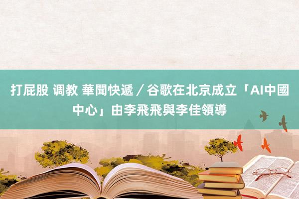 打屁股 调教 華聞快遞／谷歌在北京成立「AI中國中心」　由李