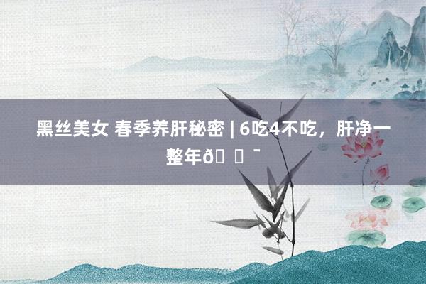 黑丝美女 春季养肝秘密 | 6吃4不吃，肝净一整年💯